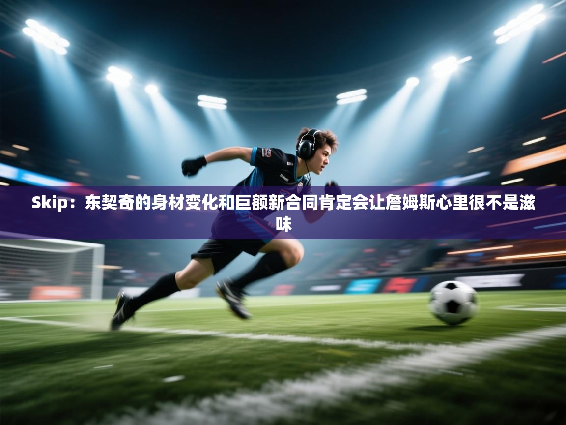 Skip：东契奇的身材变化和巨额新合同肯定会让詹姆斯心里很不是滋味