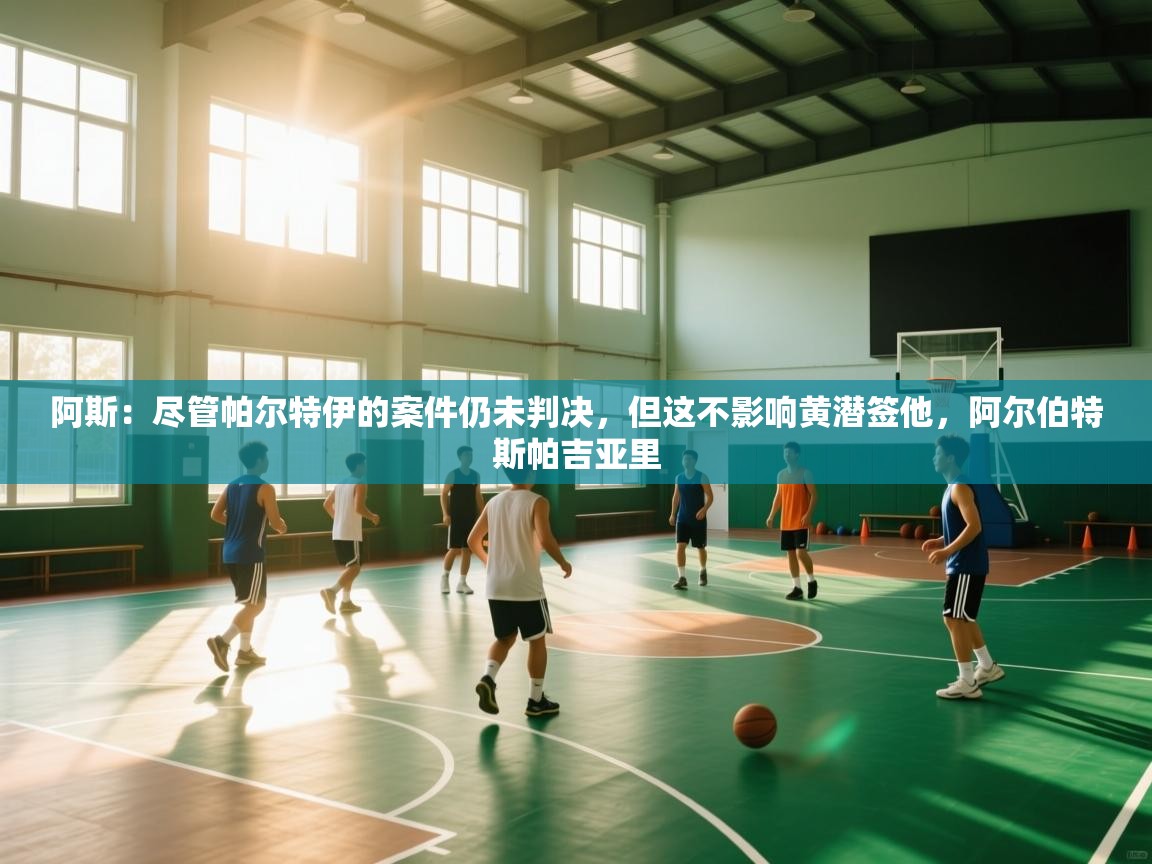 阿斯：尽管帕尔特伊的案件仍未判决，但这不影响黄潜签他，阿尔伯特斯帕吉亚里